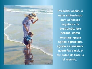 Proceder assim, é estar sintonizado com as forças negativas da destruição. Isto porque, como veremos, quem agride o próximo, agride a si mesmo; quem faz o mal, o faz antes de tudo, a si mesmo.  