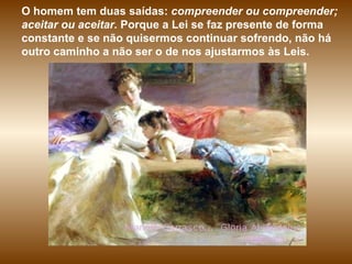 O homem tem duas saídas:  compreender ou compreender; aceitar ou aceitar.  Porque a Lei se faz presente de forma constante e se não quisermos continuar sofrendo, não há outro caminho a não ser o de nos ajustarmos às Leis. 