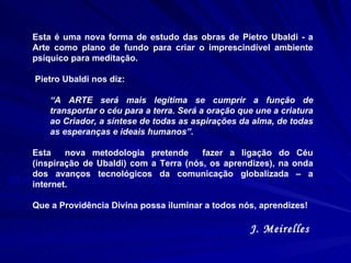 ELABORAÇÃO DOS TEXTOS: Grupo de Estudos de Sorocaba  COORDENAÇÃO: Ferdinando Ruzzante Esta é uma nova forma de estudo das obras de Pietro Ubaldi - a Arte como plano de fundo para criar o imprescindível ambiente psíquico para meditação.  Pietro Ubaldi nos diz:  “ A ARTE será mais legítima se cumprir a função de transportar o céu para a terra. Será a oração que une a criatura ao Criador, a síntese de todas as aspirações da alma, de todas as esperanças e ideais humanos”. Esta  nova metodologia pretende  fazer a ligação do Céu (inspiração de Ubaldi) com a Terra (nós, os aprendizes), na onda dos avanços tecnológicos da comunicação globalizada – a internet.  Que a Providência Divina possa iluminar a todos nós, aprendizes! J. Meirelles  
