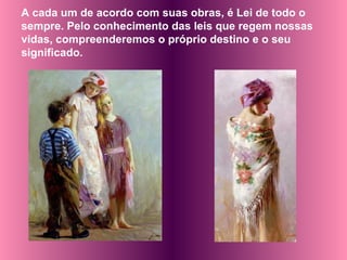 A cada um de acordo com suas obras, é Lei de todo o sempre. Pelo conhecimento das leis que regem nossas vidas, compreenderemos o próprio destino e o seu significado.  