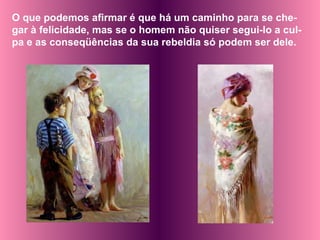 O que podemos afirmar é que há um caminho para se che-gar à felicidade, mas se o homem não quiser segui-lo a cul-pa e as conseqüências da sua rebeldia só podem ser dele. 