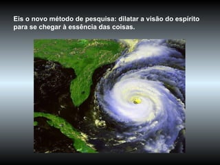Eis o novo método de pesquisa: dilatar a visão do espírito para se chegar à essência das coisas.  