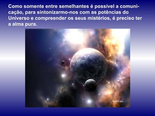 Como somente entre semelhantes é possível a comuni-cação, para sintonizarmo-nos com as potências do Universo e compreender os seus mistérios, é preciso ter a alma pura. 