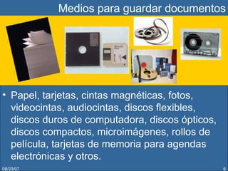Medios para guardar documentos Papel, tarjetas, cintas magnéticas, fotos, videocintas, audiocintas, discos flexibles, discos duros de computadora, discos ópticos, discos compactos, microimágenes, rollos de película, tarjetas de memoria para agendas electrónicas y otros. 05/27/09 