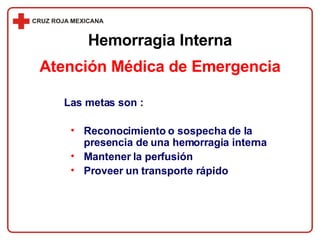 Las metas son : Reconocimiento o sospecha de la presencia de una hemorragia interna Mantener la perfusión Proveer un transporte rápido Atención Médica de Emergencia Hemorragia Interna 