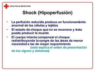 La perfusión reducida produce un funcionamiento anormal de las células y tejidos El estado de choque que no se reconoce y trata puede producir la muerte El cuerpo intenta compensar el choque redistribuyendo la sangre de las áreas de menor necesidad a las de mayor requerimiento  (esto explica el orden de presentación de los signos y síntomas) Shock (Hipoperfusión) 