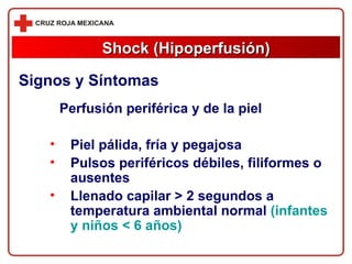 Perfusión periférica y de la piel Piel pálida, fría y pegajosa Pulsos periféricos débiles, filiformes o ausentes Llenado capilar > 2 segundos a temperatura   ambiental normal   (infantes y niños < 6 años) Shock (Hipoperfusión) Signos y Síntomas 
