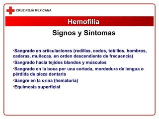 Sangrado en articulaciones (rodillas, codos, tobillos, hombros, caderas, muñecas, en orden descendiente de frecuencia)  Sangrado hacia tejidos blandos y músculos Sangrado en la boca por una cortada, mordedura de lengua o pérdida de pieza dentaria Sangre en la orina (hematuria)  Equimosis superficial  Hemofilia Signos y Síntomas 