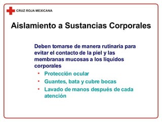 Deben tomarse de manera rutinaria para evitar el contacto de la piel y las membranas mucosas a los líquidos corporales Protección ocular Guantes, bata y cubre bocas Lavado de manos después de cada atención Aislamiento a Sustancias Corporales 
