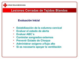 Evaluación Inicial Estabilización de la columna cervical Evaluar el estado de alerta Evaluar ABC´s Controlar sangrados externos Prevenir Estado de Choque Administrar oxígeno a flujo alto Si es necesario apoyar la ventilación Lesiones Cerradas de Tejidos Blandos 