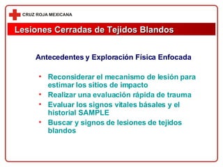 Antecedentes y Exploración Física Enfocada Reconsiderar el mecanismo de lesión para estimar los sitios de impacto Realizar una evaluación rápida de trauma Evaluar los signos vitales básales y el historial SAMPLE Buscar y signos de lesiones de tejidos blandos Lesiones Cerradas de Tejidos Blandos 