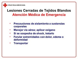 Precauciones de aislamiento a sustancias corporales Manejar vía aérea; aplicar oxígeno Si se sospecha de shock, tratarlo Ferular extremidades con dolor, edema o deformidad Transportar Lesiones Cerradas de Tejidos Blandos Atención Médica de Emergencia 