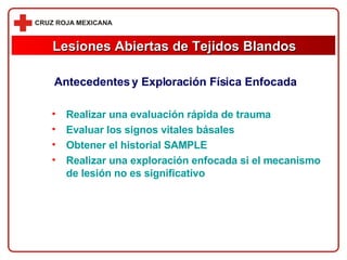 Lesiones Abiertas de Tejidos Blandos Antecedentes y Exploración Física Enfocada Realizar una evaluación rápida de trauma Evaluar los signos vitales básales Obtener el historial SAMPLE Realizar una exploración enfocada si el mecanismo de lesión no es significativo 