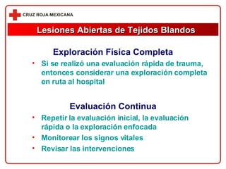 Exploración Física Completa Si se realizó una evaluación rápida de trauma, entonces considerar una exploración completa en ruta al hospital Evaluación Continua Repetir la evaluación inicial, la evaluación rápida o la exploración enfocada Monitorear los signos vitales Revisar las intervenciones Lesiones Abiertas de Tejidos Blandos 