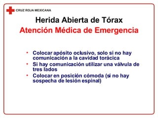 Colocar apósito oclusivo, solo si no hay comunicación a la cavidad torácica Si hay comunicación utilizar una válvula de tres lados Colocar en posición cómoda (si no hay sospecha de lesión espinal) Herida Abierta de Tórax Atención Médica de Emergencia 