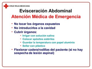 No tocar los órganos expuestos No introducirlos a la cavidad Cubrir órganos: Irrigar con solución salina Colocar apósitos estériles Guardar la temperatura con papel aluminio Sellar con plástico  Flexionar cadera/rodillas del paciente (si no hay sospecha de lesión espinal) Evisceración Abdominal Atención Médica de Emergencia 