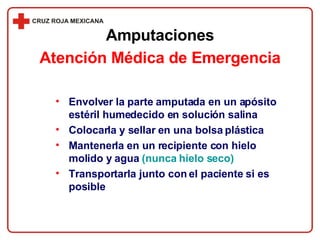 Envolver la parte amputada en un apósito estéril humedecido en solución salina Colocarla y sellar en una bolsa plástica Mantenerla en un recipiente con hielo molido y agua  (nunca hielo seco) Transportarla junto con el paciente si es posible Amputaciones Atención Médica de Emergencia 