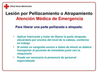 Para liberar una parte pellizcada o atrapada: Aplicar lubricante y tratar de liberar la parte atrapada, elevándola por encima del nivel de la cabeza, conforme se trabaja Si existe un sangrado severo o datos de shock se deberá transportar al paciente de inmediato junto con la maquinaria Puede ser necesario la presencia de personal especializado Lesión por Pellizcamiento o Atrapamiento   Atención Médica de Emergencia 