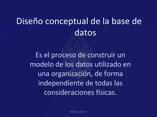 Diseño conceptual de la base de datos Es el proceso de construir un modelo de los datos utilizado en una organización, de forma independiente de todas las consideraciones físicas. ISRAEL CUEVA H. 