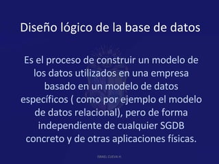 Diseño lógico de la base de datos Es el proceso de construir un modelo de los datos utilizados en una empresa basado en un modelo de datos específicos ( como por ejemplo el modelo de datos relacional), pero de forma independiente de cualquier SGDB concreto y de otras aplicaciones físicas. ISRAEL CUEVA H. 