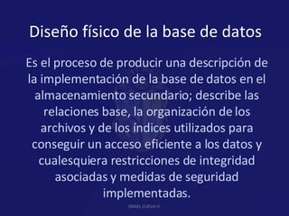 Diseño físico de la base de datos Es el proceso de producir una descripción de la implementación de la base de datos en el almacenamiento secundario; describe las relaciones base, la organización de los archivos y de los índices utilizados para conseguir un acceso eficiente a los datos y cualesquiera restricciones de integridad asociadas y medidas de seguridad implementadas. ISRAEL CUEVA H. 