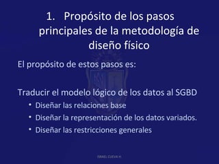 Propósito de los pasos principales de la metodología de diseño físico El propósito de estos pasos es:  Traducir el modelo lógico de los datos al SGBD Diseñar las relaciones base Diseñar la representación de los datos variados. Diseñar las restricciones generales  ISRAEL CUEVA H. 