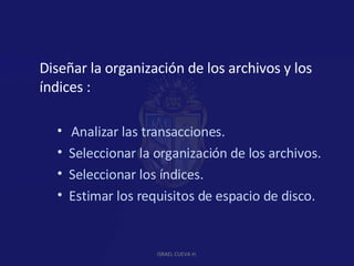 Diseñar la organización de los archivos y los índices : Analizar las transacciones. Seleccionar la organización de los archivos. Seleccionar los índices. Estimar los requisitos de espacio de disco. ISRAEL CUEVA H. 