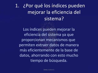 ¿Por qué los índices pueden mejorar la eficiencia del sistema? Los índices pueden mejorar la eficiencia del sistema ya que proporcionan mecanismos que  permiten extraer datos de manera más eficientemente de la base de datos, ahorrando con esto mucho tiempo de búsqueda. ISRAEL CUEVA H. 