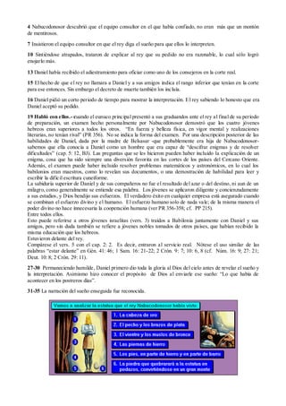 4 Nabucodonosor descubrió que el equipo consultor en el que había confiado, no eran más que un montón
de mentirosos.

7 Insistieron el equipo consultor en que el rey diga el sueño para que ellos lo interpreten.
10 Sintiéndose atrapados, trataron de explicar al rey que su pedido no era razonable, lo cual sólo logró
enojarlo más.

13 Daniel había recibido el adiestramiento para oficiar como uno de los consejeros en la corte real.
15 El hecho de que el rey no llamara a Daniel y a sus amigos indica el rango inferior que tenían en la corte
para ese entonces. Sin embargo el decreto de muerte también los incluía.
16 Daniel pidió un corto periodo de tiempo para mostrar la interpretación. E l rey sabiendo lo honesto que era
Daniel aceptó su pedido.
19 Habló con ellos.- cuando el eunuco principal presentó a sus graduandos ante el rey al final de su período
de preparación, un examen hecho personalmente por Nabucodonosor demostró que los cuatro jóvenes
hebreos eran superiores a todos los otros. “En fuerza y belleza física, en vigor mental y realizaciones
literarias, no tenían rival” (PR 356). No se indica la forma del examen. Por una descripción posterior de las
habilidades de Daniel, dada por la madre de Belsasar -que probablemente era hija de Nabucodonosor-
sabemos que ella conocía a Daniel como un hombre que era capaz de “descifrar enigmas y de resolver
dificultades” (cap. 5: 12, BJ). Las preguntas que se les hicieron pueden haber incluido la explicación de un
enigma, cosa que ha sido siempre una diversión favorita en las cortes de los países del Cercano Oriente.
Además, el examen puede haber incluido resolver problemas matemáticos y astronómicos, en lo cual los
babilonios eran maestros, como lo revelan sus documentos, o una demostración de habilidad para leer y
escribir la difícil escritura cuneiforme.
La sabiduría superior de Daniel y de sus compañeros no fue el resultado del azar o del destino, ni aun de un
milagro, como generalmente se entiende esa palabra. Los jóvenes se aplicaron diligente y concienzudamente
a sus estudios, y Dios bendijo sus esfuerzos. El verdadero éxito en cualquier empresa está asegurado cuando
se combinan el esfuerzo divino y el humano. El esfuerzo humano solo de nada vale; de la misma manera el
poder divino no hace innecesaria la cooperación humana (ver PR 356-358; cf. PP 215).
Entre todos ellos.
Esto puede referirse a otros jóvenes israelitas (vers. 3) traídos a Babilonia juntamente con Daniel y sus
amigos, pero sin duda también se refiere a jóvenes nobles tomados de otros países, que habían recibido la
misma educación que los hebreos.
Estuvieron delante del rey.
Compárese el vers. 5 con el cap. 2: 2. Es decir, entraron al servicio real. Nótese el uso similar de las
palabras “estar delante” en Gén. 41: 46; 1 Sam. 16: 21-22; 2 Crón. 9: 7; 10: 6, 8 (cf. Núm. 16: 9; 27: 21;
Deut. 10: 8; 2 Crón. 29: 11).
27-30 Permaneciendo humilde, Daniel primero dio toda la gloria al Dios del cielo antes de revelar el sueño y
la interpretación. Asimismo hizo conocer el propósito de Dios al enviarle ese sueño: “Lo que había de
acontecer en los postreros días”.
31-35 La narración del sueño enseguida fue reconocida.
 