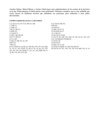 Ananías=Sadrac, Misael=Mesac y Azarías=Abed-nego como administradores de los asuntos de la provincia
en la que Nabucodonosor lo había puesto como gobernador. Debemos considerar que es muy probable que
varios nativos de Babilonia tuvieron que abandonar sus posiciones para cedérselas a unos judíos
desconocidos.

COMENTARIOS DE EL ENA G. DE WHITE
1-21 Ed 51-52; FE 77-81; PR 351-360                    8-12 CH 64; PR 354
1-2 PR 311                                             9 PR 401
1-4 PR 315                                             10 ECFP 26
2 Ed 51; PR 351                                        12 CRA 35; FE 79
3-4 PR 352                                             12-20 ECFP 26-27
3-5 ECFP 21                                            15-17 PR 355
3-6 M C 106; PP 642                                    15-20 CH 65; FE 80
4 FE 77; PR 355                                        17 CH 50, 65; CM 350; CRA 36, 182; FE 87, 225, 247
4-5 Te 240                                             339, 358; MM 89; PVGM336
5 CRA 33; PR 353; Te 189                               17-20 FE 193
6 PR 352                                               18-20 CH 65
7 PR 352                                               19 CRA 36; Te 241
8 CE (1949) 38; CH 50, 65; CM 366, 379; CN 152; CRA    19-20 Ed 52; MeM 151; MJ 239; PR 356
32, 34, 97, 182; ECFP 23; Ed 51; FE 78, 86, 227; 2JT   20 CH 50; FE 247, 358, 374; 2JT 478; MM 276; Te 16
147; 3JT 358, 365; MeM 77, 123, 151, 262; MM 276; Te
32, 90, 134, 168, 210, 240
 