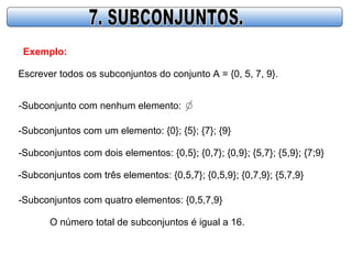 Exemplo:
Escrever todos os subconjuntos do conjunto A = {0, 5, 7, 9}.
-Subconjunto com nenhum elemento:
-Subconjuntos com um elemento: {0}; {5}; {7}; {9}
-Subconjuntos com dois elementos: {0,5}; {0,7}; {0,9}; {5,7}; {5,9}; {7;9}
-Subconjuntos com três elementos: {0,5,7}; {0,5,9}; {0,7,9}; {5,7,9}
-Subconjuntos com quatro elementos: {0,5,7,9}
O número total de subconjuntos é igual a 16.
 