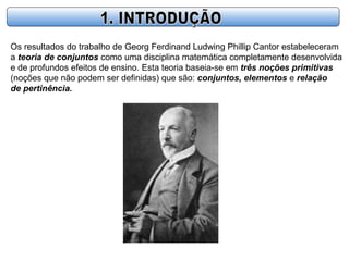 Os resultados do trabalho de Georg Ferdinand Ludwing Phillip Cantor estabeleceram
a teoria de conjuntos como uma disciplina matemática completamente desenvolvida
e de profundos efeitos de ensino. Esta teoria baseia-se em três noções primitivas
(noções que não podem ser definidas) que são: conjuntos, elementos e relação
de pertinência.
 
