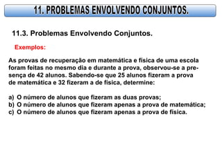 11.3. Problemas Envolvendo Conjuntos.
Exemplos:
As provas de recuperação em matemática e física de uma escola
foram feitas no mesmo dia e durante a prova, observou-se a pre-
sença de 42 alunos. Sabendo-se que 25 alunos fizeram a prova
de matemática e 32 fizeram a de física, determine:
a) O número de alunos que fizeram as duas provas;
b) O número de alunos que fizeram apenas a prova de matemática;
c) O número de alunos que fizeram apenas a prova de física.
 