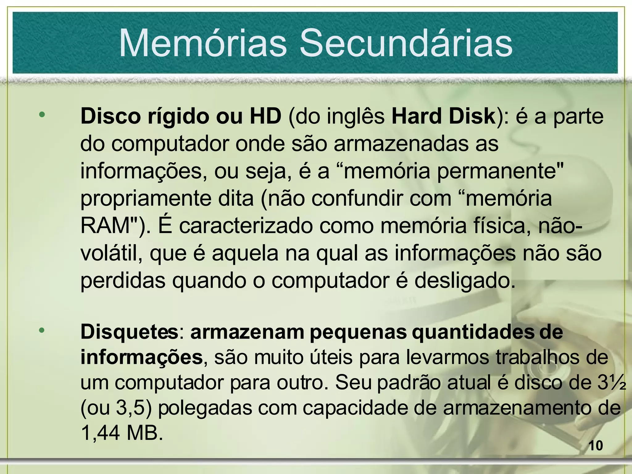 Memórias Secundárias Disco rígido ou   HD  (do inglês  Hard Disk ): é a parte do computador onde são armazenadas as informações, ou seja, é a “memória permanente" propriamente dita (não confundir com “memória RAM"). É caracterizado como memória física, não-volátil, que é aquela na qual as informações não são perdidas quando o computador é desligado. Disquetes :  armazenam pequenas quantidades de informações , são muito úteis para levarmos trabalhos de um computador para outro. Seu padrão atual é disco de 3½ (ou 3,5) polegadas com capacidade de armazenamento de 1,44 MB. 