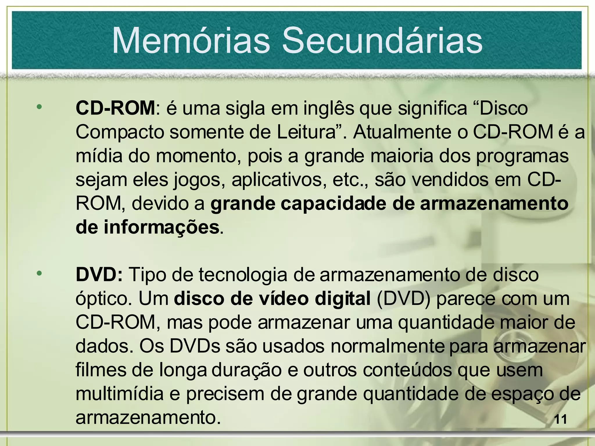 Memórias Secundárias CD-ROM : é uma sigla em inglês que significa “Disco Compacto somente de Leitura”. Atualmente o CD-ROM é a mídia do momento, pois a grande maioria dos programas sejam eles jogos, aplicativos, etc., são vendidos em CD-ROM, devido a  grande capacidade de armazenamento de informações . DVD:  Tipo de tecnologia de armazenamento de disco óptico. Um  disco de vídeo digital  (DVD) parece com um CD-ROM, mas pode armazenar uma quantidade maior de dados. Os DVDs são usados normalmente para armazenar filmes de longa duração e outros conteúdos que usem multimídia e precisem de grande quantidade de espaço de armazenamento. 