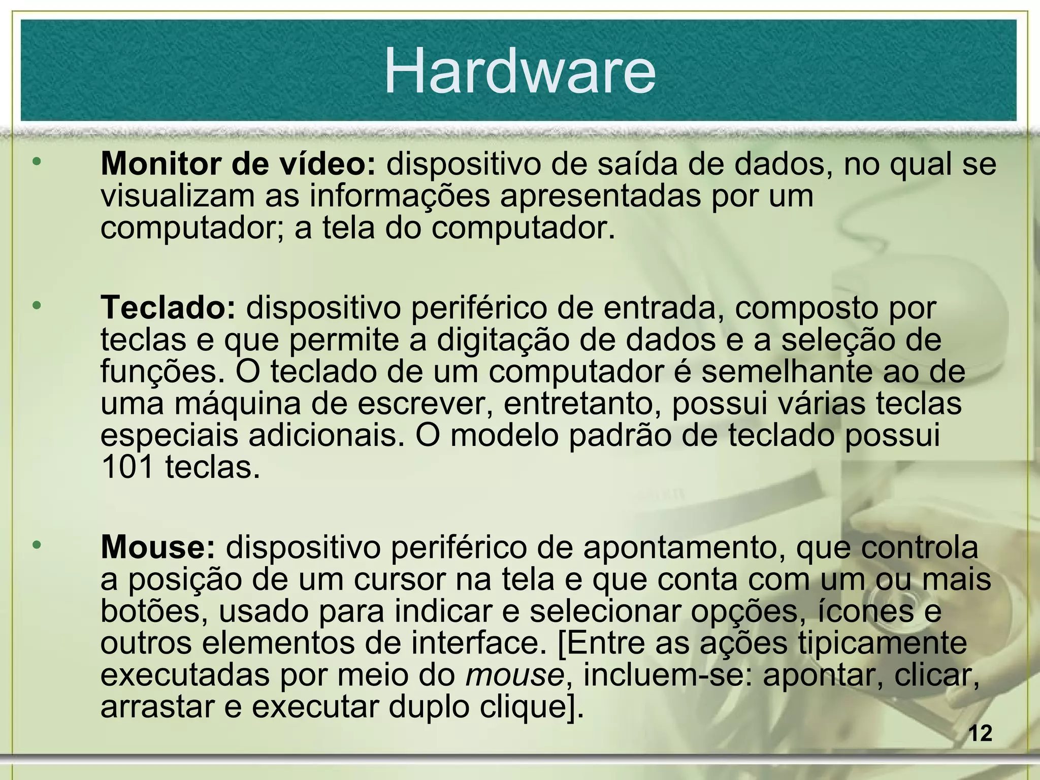 Hardware Monitor de vídeo:  dispositivo de saída de dados, no qual se visualizam as informações apresentadas por um computador; a tela do computador. Teclado:  dispositivo periférico de entrada, composto por teclas e que permite a digitação de dados e a seleção de funções. O teclado de um computador é semelhante ao de uma máquina de escrever, entretanto, possui várias teclas especiais adicionais. O modelo padrão de teclado possui 101 teclas. Mouse:  dispositivo periférico de apontamento, que controla a posição de um cursor na tela e que conta com um ou mais botões, usado para indicar e selecionar opções, ícones e outros elementos de interface. [Entre as ações tipicamente executadas por meio do  mouse , incluem-se: apontar, clicar, arrastar e executar duplo clique]. 