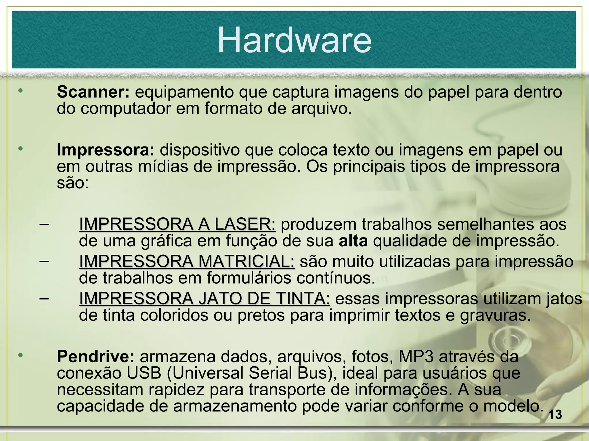 Hardware Scanner:  equipamento que captura imagens do papel para dentro do computador em formato de arquivo. Impressora:  dispositivo que coloca texto ou imagens em papel ou em outras mídias de impressão.   Os principais tipos de impressora são: IMPRESSORA A LASER:  produzem trabalhos semelhantes aos de uma gráfica em função de sua  alta  qualidade de impressão. IMPRESSORA MATRICIAL:  são muito utilizadas para impressão de trabalhos em formulários contínuos. IMPRESSORA JATO DE TINTA:  essas impressoras utilizam jatos de tinta coloridos ou pretos para imprimir textos e gravuras. Pendrive:  armazena dados, arquivos, fotos, MP3 através da conexão USB (Universal Serial Bus), ideal para usuários que necessitam rapidez para transporte de informações. A sua capacidade de armazenamento pode variar conforme o modelo. 