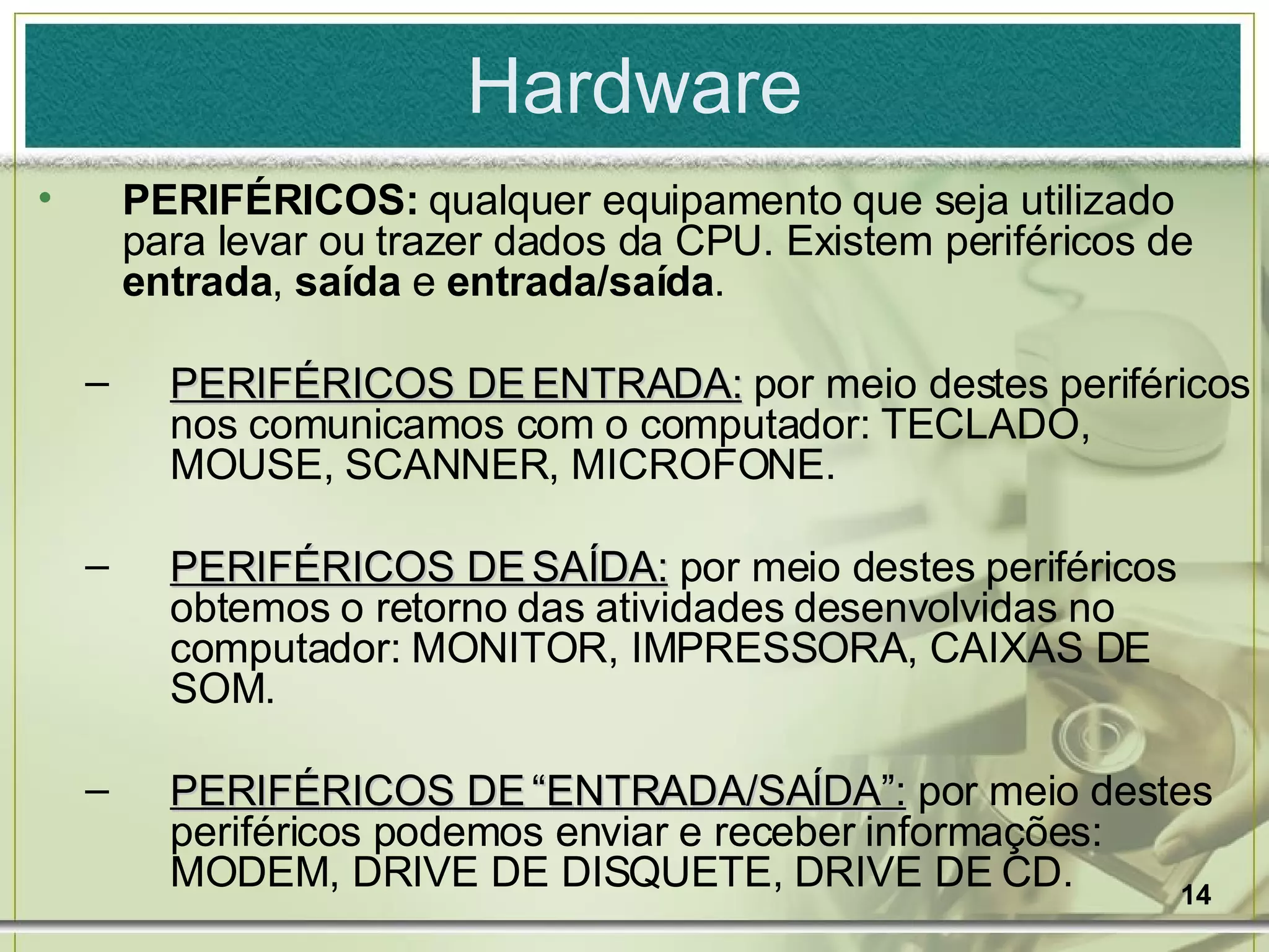 Hardware PERIFÉRICOS:  qualquer equipamento que seja utilizado para levar ou trazer dados da CPU. Existem periféricos de  entrada ,  saída  e  entrada/saída . PERIFÉRICOS DE ENTRADA:  por meio destes periféricos nos comunicamos com o computador: TECLADO, MOUSE, SCANNER, MICROFONE. PERIFÉRICOS DE SAÍDA:  por meio destes periféricos obtemos o retorno das atividades desenvolvidas no computador: MONITOR, IMPRESSORA, CAIXAS DE SOM. PERIFÉRICOS DE “ENTRADA/SAÍDA”:  por meio destes periféricos podemos enviar e receber informações: MODEM, DRIVE DE DISQUETE, DRIVE DE CD. 