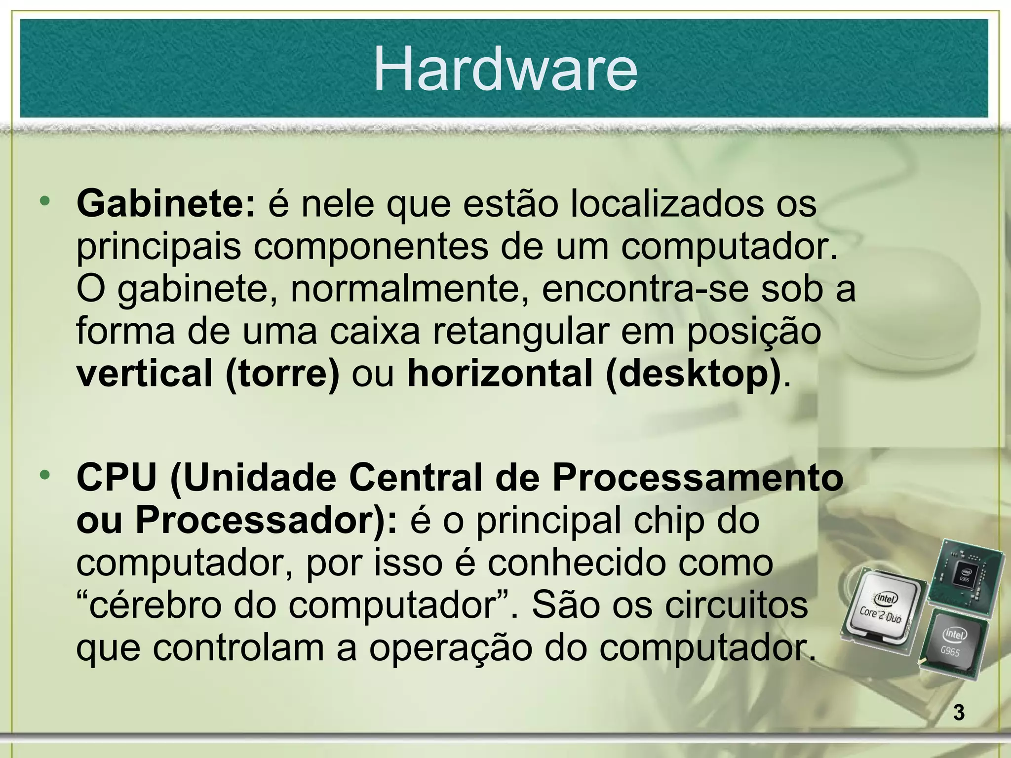 Hardware Gabinete:  é nele que estão localizados os principais componentes de um computador. O gabinete, normalmente, encontra-se sob a forma de uma caixa retangular em posição  vertical (torre)  ou  horizontal (desktop) . CPU (Unidade Central de Processamento ou Processador):  é o principal chip do computador, por isso é conhecido como “cérebro do computador”. São os circuitos que controlam a operação do computador. 