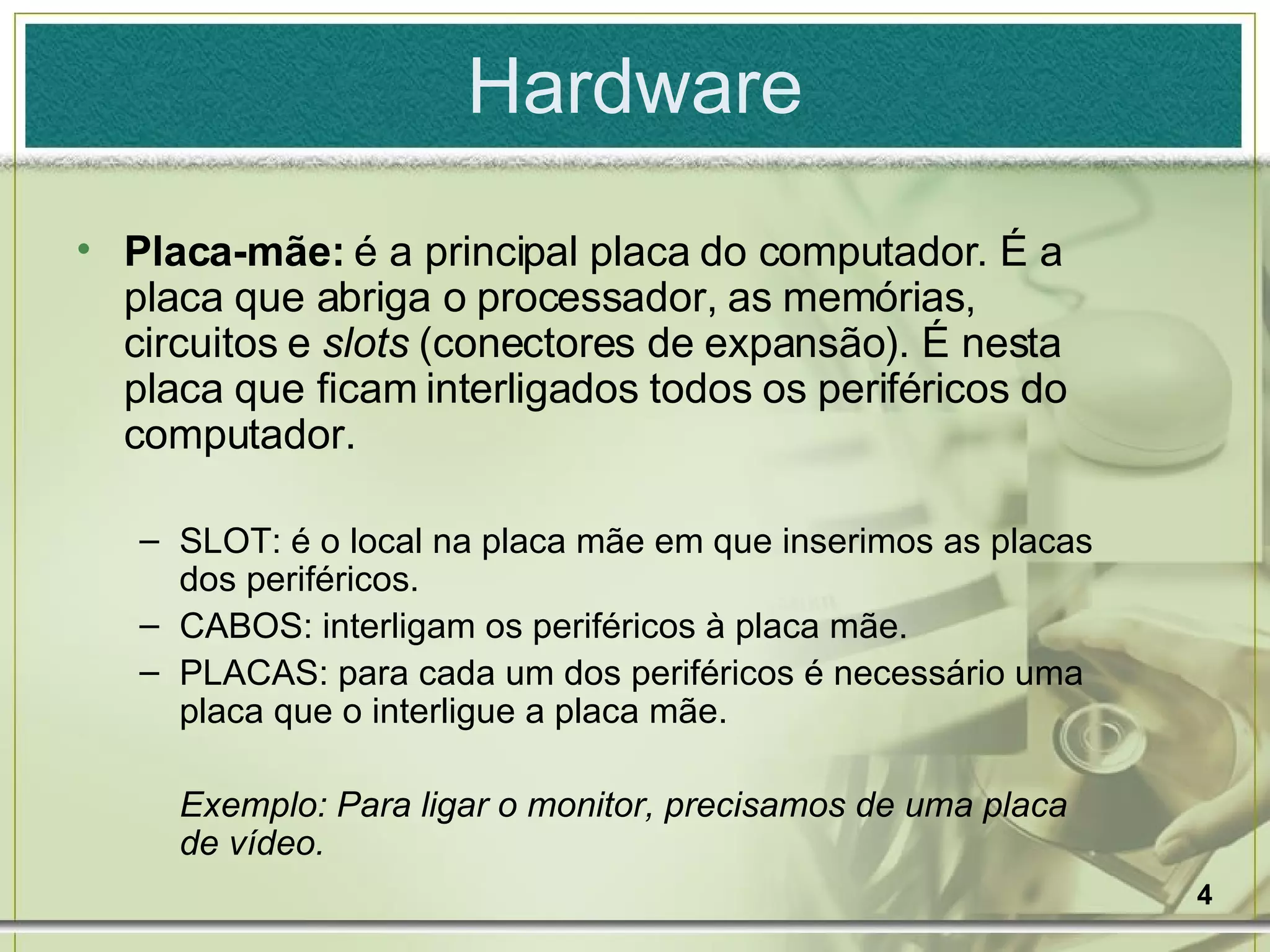 Hardware Placa-mãe:  é a principal placa do computador. É a placa que abriga o processador, as memórias, circuitos e  slots  (conectores de expansão). É nesta placa que ficam interligados todos os periféricos do computador. SLOT: é o local na placa mãe em que inserimos as placas dos periféricos. CABOS: interligam os periféricos à placa mãe. PLACAS: para cada um dos periféricos é necessário uma placa que o interligue a placa mãe. Exemplo: Para ligar o monitor, precisamos de uma placa de vídeo. 