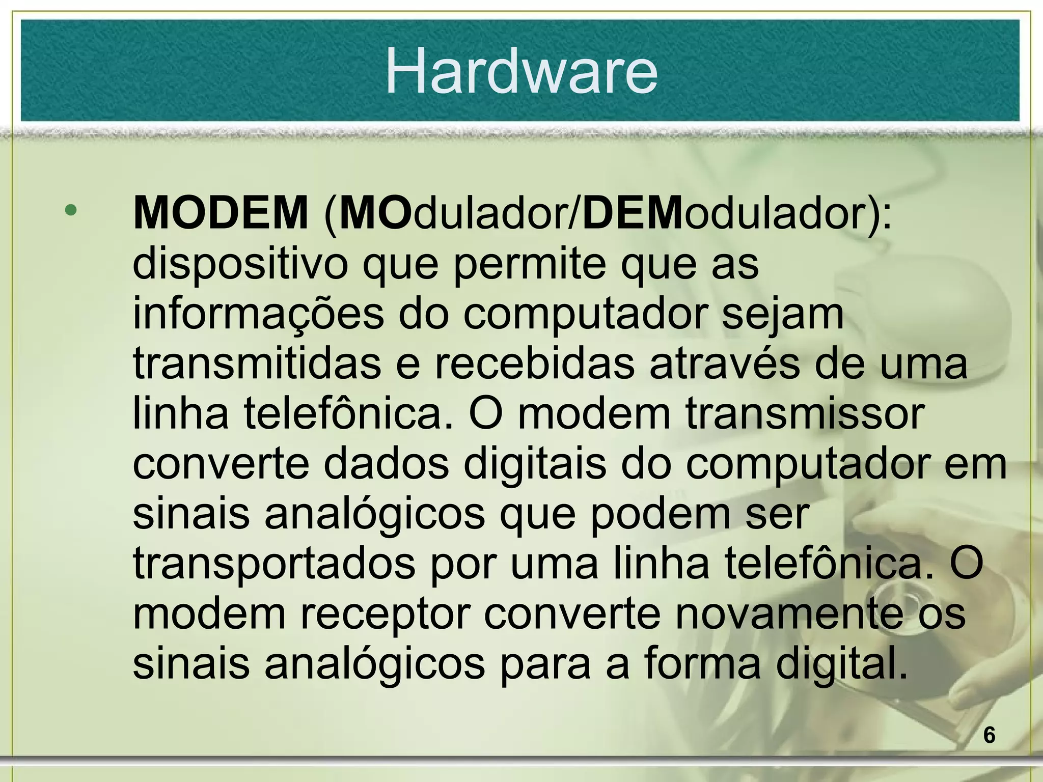 Hardware MODEM  ( MO dulador/ DEM odulador): dispositivo que permite que as informações do computador sejam transmitidas e recebidas através de uma linha telefônica. O modem transmissor converte dados digitais do computador em sinais analógicos que podem ser transportados por uma linha telefônica. O modem receptor converte novamente os sinais analógicos para a forma digital. 