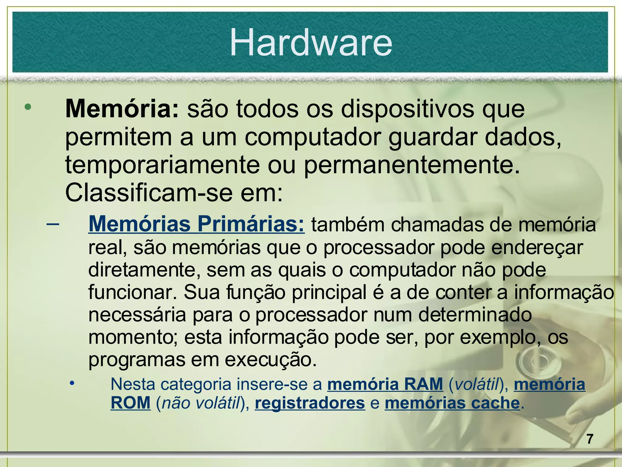 Hardware Memória:  são todos os dispositivos que permitem a um computador guardar dados, temporariamente ou permanentemente. Classificam-se em: Memórias Primárias:   também chamadas de memória real, são memórias que o processador pode endereçar diretamente, sem as quais o computador não pode funcionar. Sua função principal é a de conter a informação necessária para o processador num determinado momento; esta informação pode ser, por exemplo, os programas em execução. Nesta categoria insere-se a  memória RAM  ( volátil ),  memória ROM  ( não volátil ),  registradores  e  memórias cache .  