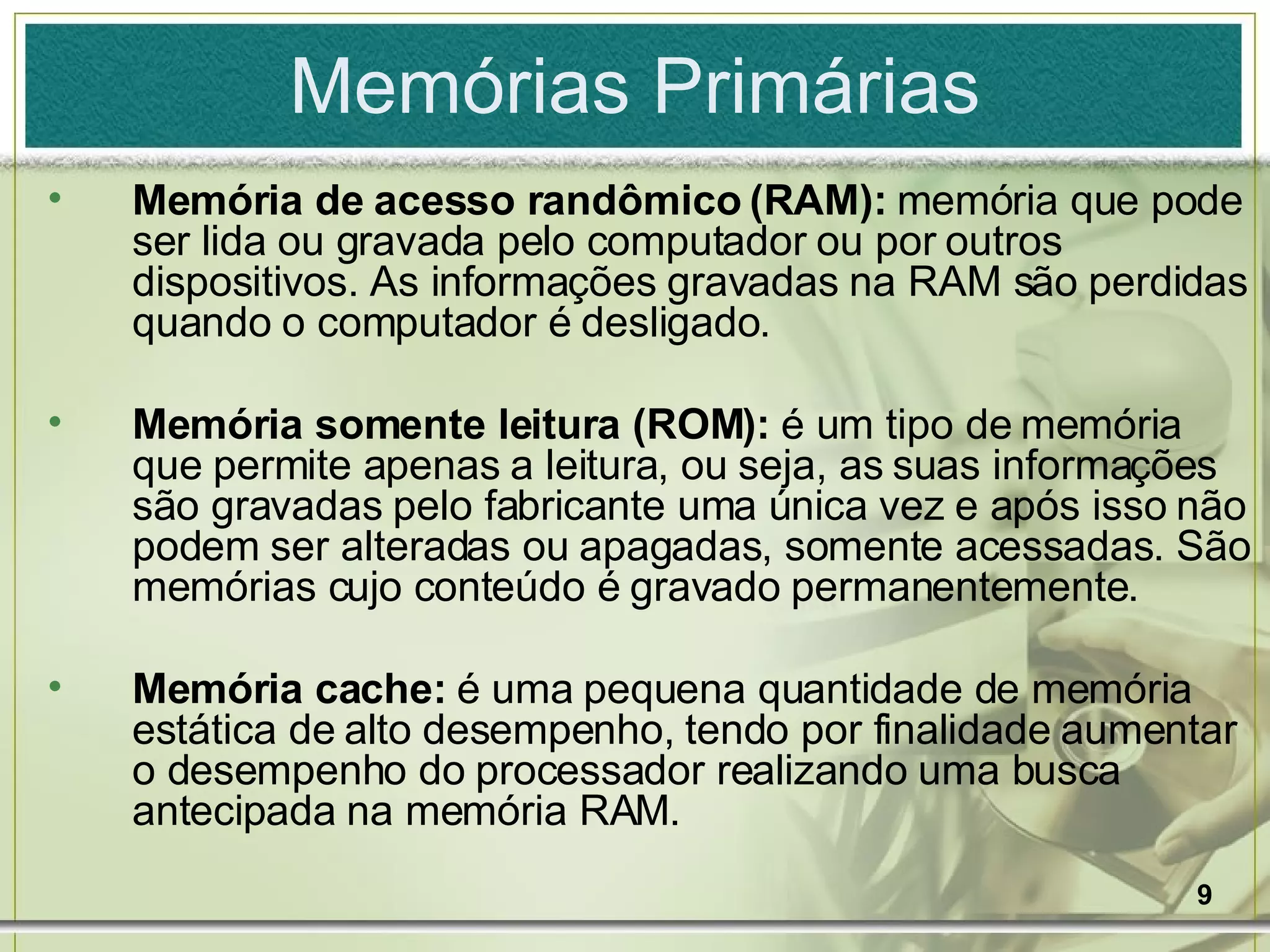 Memórias Primárias Memória de acesso randômico (RAM):  memória que pode ser lida ou gravada pelo computador ou por outros dispositivos. As informações gravadas na RAM são perdidas quando o computador é desligado. Memória somente leitura (ROM):  é um tipo de memória que permite apenas a leitura, ou seja, as suas informações são gravadas pelo fabricante uma única vez e após isso não podem ser alteradas ou apagadas, somente acessadas. São memórias cujo conteúdo é gravado permanentemente. Memória cache:  é uma pequena quantidade de memória estática de alto desempenho, tendo por finalidade aumentar o desempenho do processador realizando uma busca antecipada na memória RAM. 