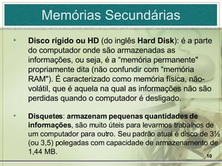 Memórias Secundárias Disco rígido ou   HD  (do inglês  Hard Disk ): é a parte do computador onde são armazenadas as informações, ou seja, é a “memória permanente" propriamente dita (não confundir com “memória RAM"). É caracterizado como memória física, não-volátil, que é aquela na qual as informações não são perdidas quando o computador é desligado. Disquetes :  armazenam pequenas quantidades de informações , são muito úteis para levarmos trabalhos de um computador para outro. Seu padrão atual é disco de 3½ (ou 3,5) polegadas com capacidade de armazenamento de 1,44 MB. 