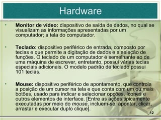 Hardware Monitor de vídeo:  dispositivo de saída de dados, no qual se visualizam as informações apresentadas por um computador; a tela do computador. Teclado:  dispositivo periférico de entrada, composto por teclas e que permite a digitação de dados e a seleção de funções. O teclado de um computador é semelhante ao de uma máquina de escrever, entretanto, possui várias teclas especiais adicionais. O modelo padrão de teclado possui 101 teclas. Mouse:  dispositivo periférico de apontamento, que controla a posição de um cursor na tela e que conta com um ou mais botões, usado para indicar e selecionar opções, ícones e outros elementos de interface. [Entre as ações tipicamente executadas por meio do  mouse , incluem-se: apontar, clicar, arrastar e executar duplo clique]. 