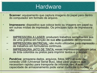 Hardware Scanner:  equipamento que captura imagens do papel para dentro do computador em formato de arquivo. Impressora:  dispositivo que coloca texto ou imagens em papel ou em outras mídias de impressão.   Os principais tipos de impressora são: IMPRESSORA A LASER:  produzem trabalhos semelhantes aos de uma gráfica em função de sua  alta  qualidade de impressão. IMPRESSORA MATRICIAL:  são muito utilizadas para impressão de trabalhos em formulários contínuos. IMPRESSORA JATO DE TINTA:  essas impressoras utilizam jatos de tinta coloridos ou pretos para imprimir textos e gravuras. Pendrive:  armazena dados, arquivos, fotos, MP3 através da conexão USB (Universal Serial Bus), ideal para usuários que necessitam rapidez para transporte de informações. A sua capacidade de armazenamento pode variar conforme o modelo. 