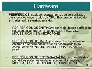 Hardware PERIFÉRICOS:  qualquer equipamento que seja utilizado para levar ou trazer dados da CPU. Existem periféricos de  entrada ,  saída  e  entrada/saída . PERIFÉRICOS DE ENTRADA:  por meio destes periféricos nos comunicamos com o computador: TECLADO, MOUSE, SCANNER, MICROFONE. PERIFÉRICOS DE SAÍDA:  por meio destes periféricos obtemos o retorno das atividades desenvolvidas no computador: MONITOR, IMPRESSORA, CAIXAS DE SOM. PERIFÉRICOS DE “ENTRADA/SAÍDA”:  por meio destes periféricos podemos enviar e receber informações: MODEM, DRIVE DE DISQUETE, DRIVE DE CD. 