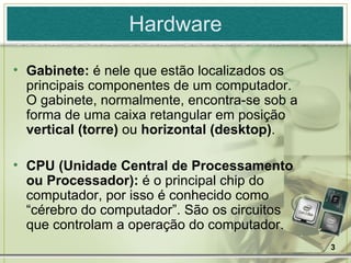 Hardware Gabinete:  é nele que estão localizados os principais componentes de um computador. O gabinete, normalmente, encontra-se sob a forma de uma caixa retangular em posição  vertical (torre)  ou  horizontal (desktop) . CPU (Unidade Central de Processamento ou Processador):  é o principal chip do computador, por isso é conhecido como “cérebro do computador”. São os circuitos que controlam a operação do computador. 