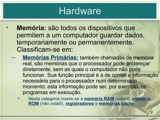 Hardware Memória:  são todos os dispositivos que permitem a um computador guardar dados, temporariamente ou permanentemente. Classificam-se em: Memórias Primárias:   também chamadas de memória real, são memórias que o processador pode endereçar diretamente, sem as quais o computador não pode funcionar. Sua função principal é a de conter a informação necessária para o processador num determinado momento; esta informação pode ser, por exemplo, os programas em execução. Nesta categoria insere-se a  memória RAM  ( volátil ),  memória ROM  ( não volátil ),  registradores  e  memórias cache .  