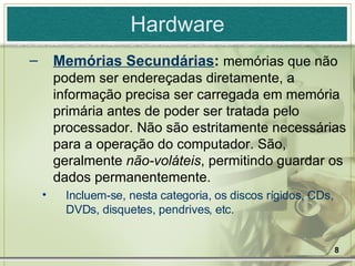 Hardware Memórias Secundárias :  memórias que não podem ser endereçadas diretamente, a informação precisa ser carregada em memória primária antes de poder ser tratada pelo processador. Não são estritamente necessárias para a operação do computador. São, geralmente  não-voláteis , permitindo guardar os dados permanentemente. Incluem-se, nesta categoria, os discos rígidos, CDs, DVDs, disquetes, pendrives, etc. 